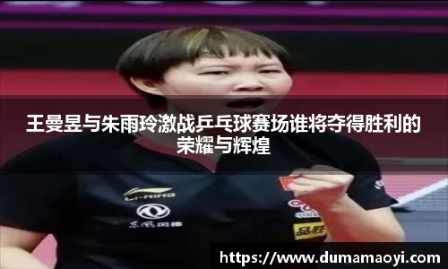王曼昱与朱雨玲激战乒乓球赛场谁将夺得胜利的荣耀与辉煌